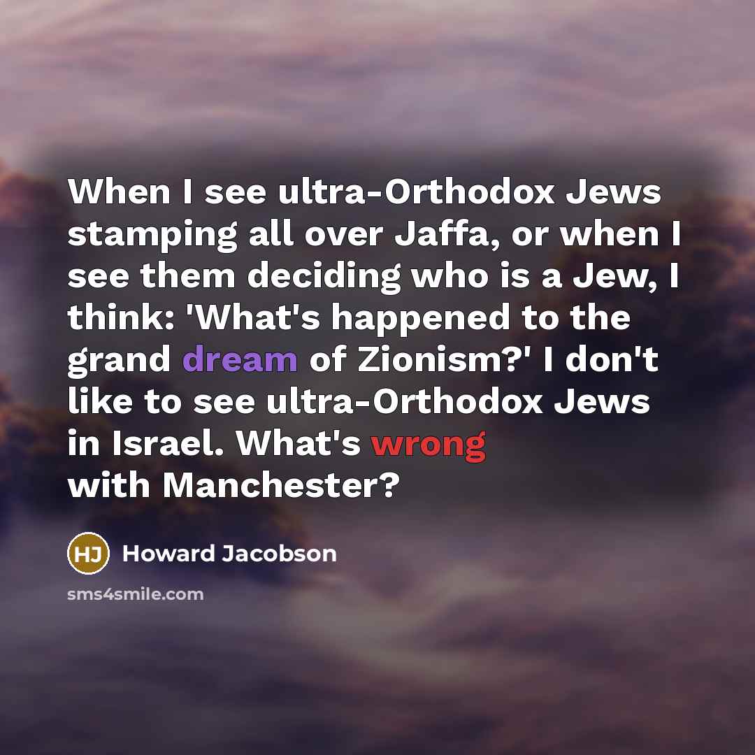 “When I see ultra-Orthodox Jews stamping all over Jaffa, or when I see them deciding who is a Jew, I think: 'What's happened to the grand dream of Zionism?' I don't like to see ultra-Orthodox Jews in Israel. What's wrong with Manchester?” quote by Howard Jacobson