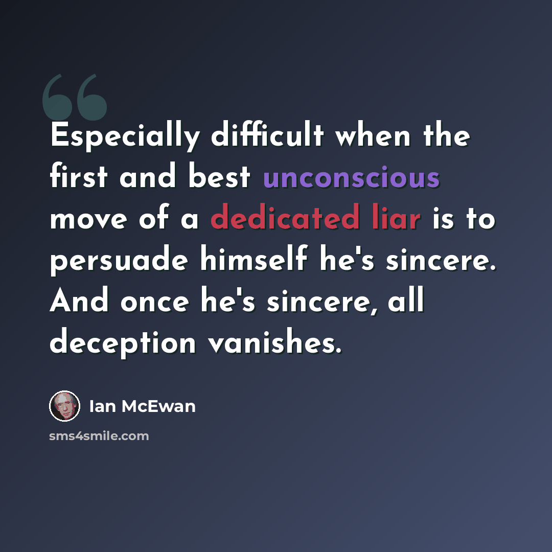 “Especially difficult when the first and best unconscious move of a dedicated liar is to persuade himself he's sincere. And once he's sincere, all deception vanishes.” quote by Ian Mcewan
