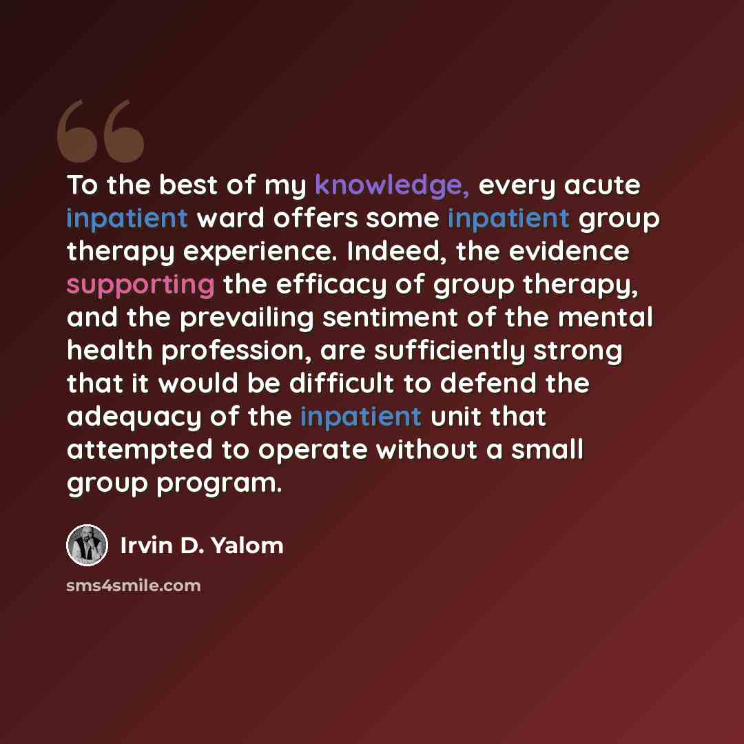 “To the best of my knowledge, every acute inpatient ward offers some inpatient group therapy experience. Indeed, the evidence supporting the efficacy of group therapy, and the prevailing sentiment of the mental health profession, are sufficiently strong that it would be difficult to defend the…” quote by Irvin D. Yalom