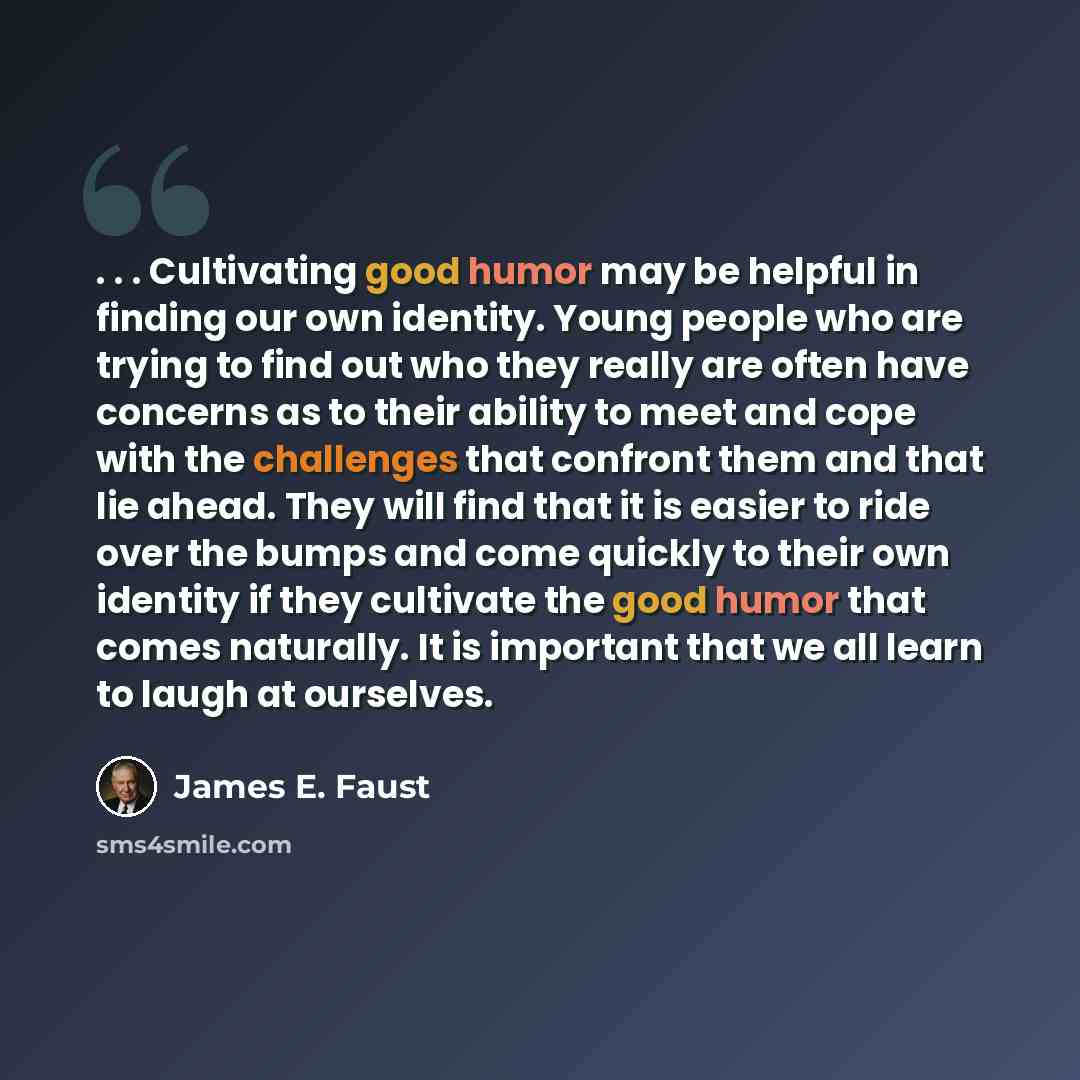 “. . . Cultivating good humor may be helpful in finding our own identity. Young people who are trying to find out who they really are often have concerns as to their ability to meet and cope with the challenges that confront them and that lie ahead. They will find that it is easier to ride over the…” quote by James E. Faust