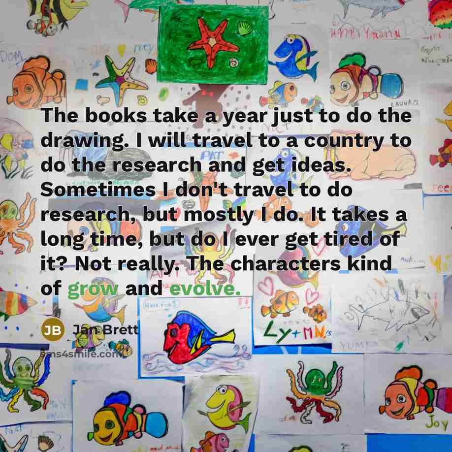 “The books take a year just to do the drawing. I will travel to a country to do the research and get ideas. Sometimes I don't travel to do research, but mostly I do. It takes a long time, but do I ever get tired of it? Not really. The characters kind of grow and evolve.” quote by Jan Brett