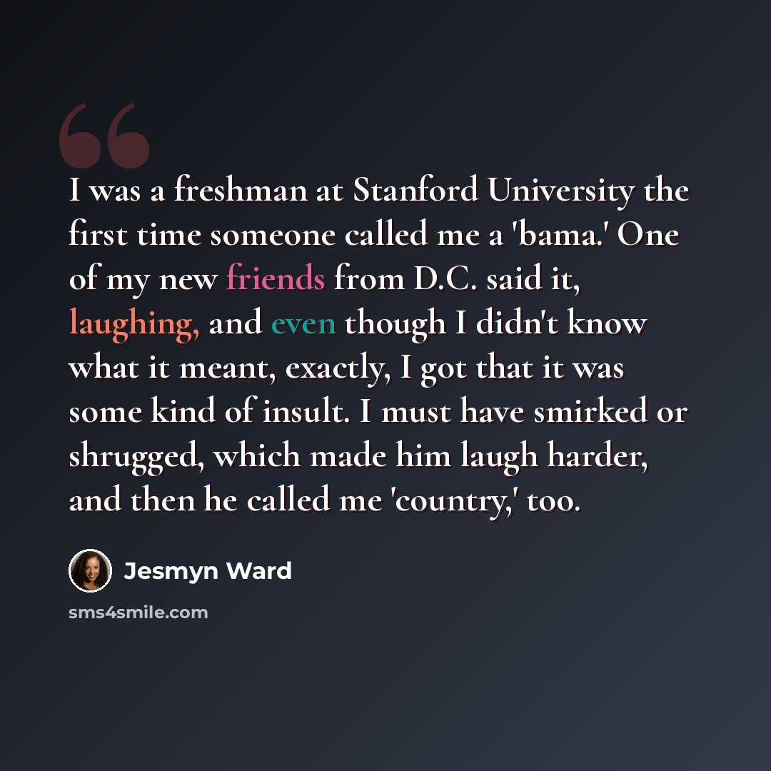 “I was a freshman at Stanford University the first time someone called me a 'bama.' One of my new friends from D.C. said it, laughing, and even though I didn't know what it meant, exactly, I got that it was some kind of insult. I must have smirked or shrugged, which made him laugh harder, and then…” quote by Jesmyn Ward