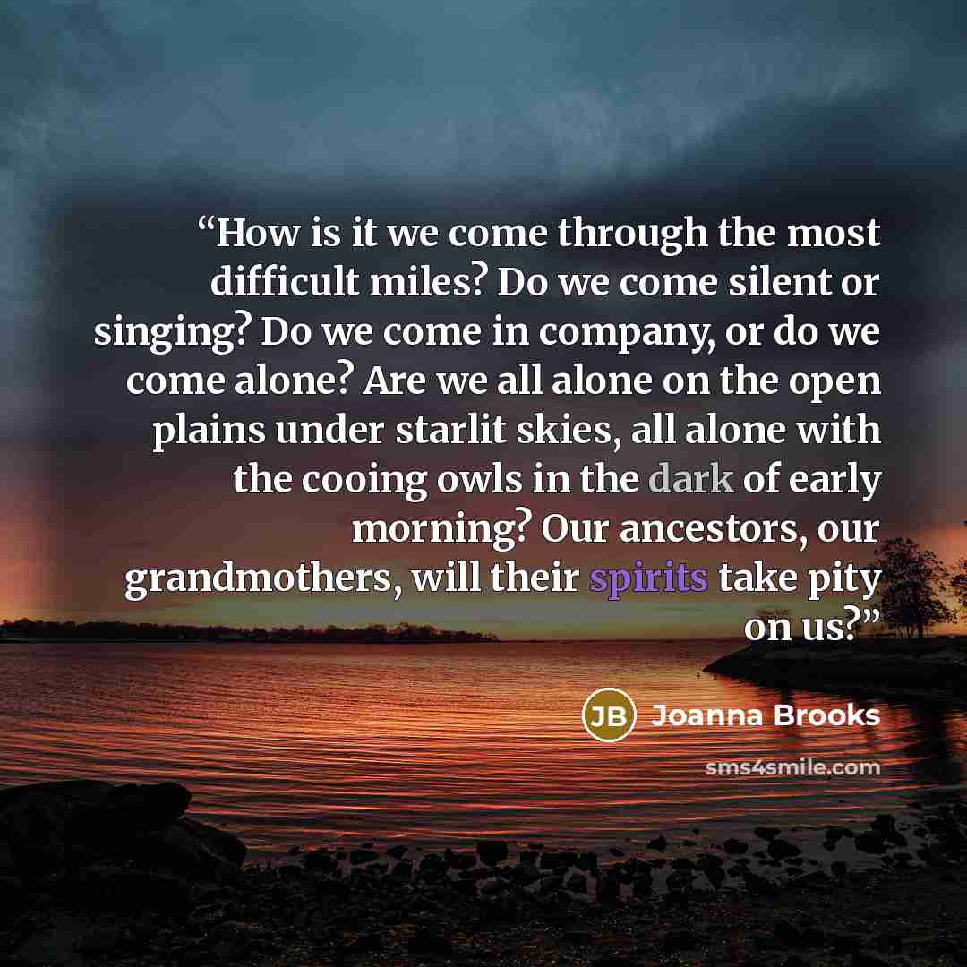 “How is it we come through the most difficult miles? Do we come silent or singing? Do we come in company, or do we come alone? Are we all alone on the open plains under starlit skies, all alone with the cooing owls in the dark of early morning? Our ancestors, our grandmothers, will their spirits…” quote by Joanna Brooks