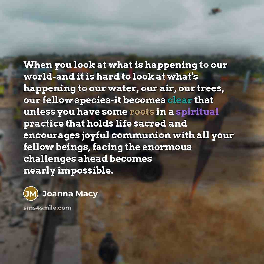 “When you look at what is happening to our world-and it is hard to look at what's happening to our water, our air, our trees, our fellow species-it becomes clear that unless you have some roots in a spiritual practice that holds life sacred and encourages joyful communion with all your fellow…” quote by Joanna Macy