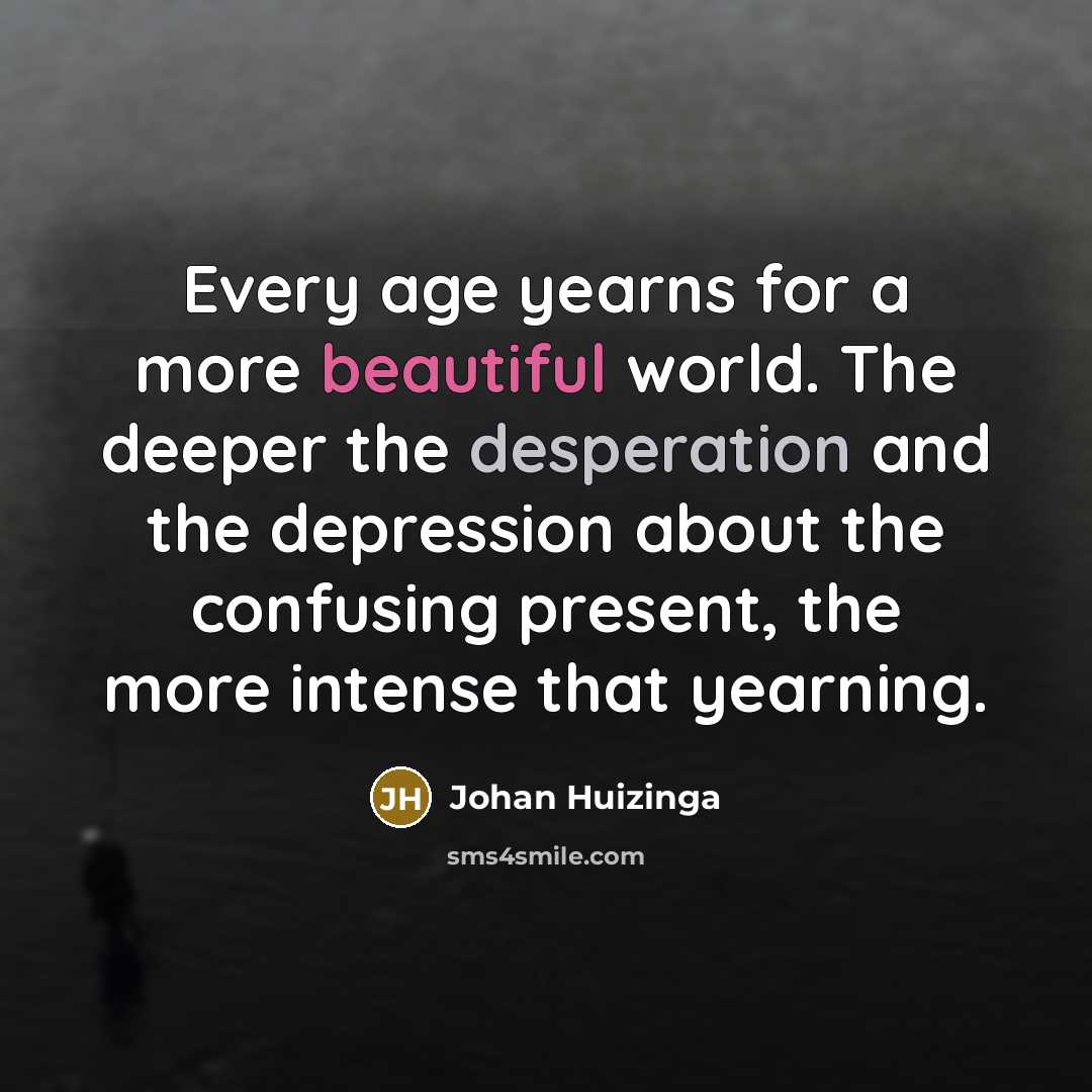 “Every age yearns for a more beautiful world. The deeper the desperation and the depression about the confusing present, the more intense that yearning.” quote by Johan Huizinga