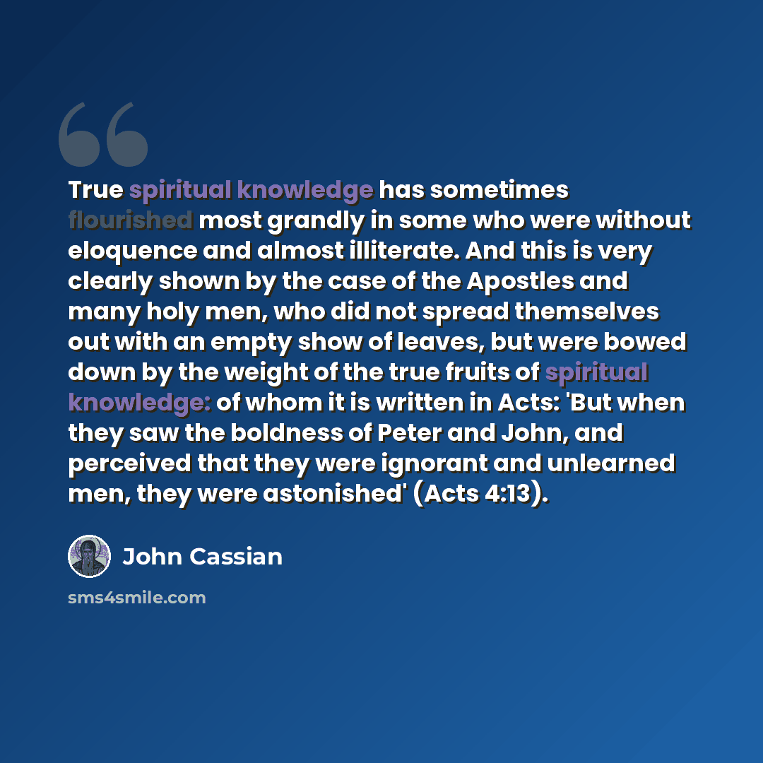 “True spiritual knowledge has sometimes flourished most grandly in some who were without eloquence and almost illiterate. And this is very clearly shown by the case of the Apostles and many holy men, who did not spread themselves out with an empty show of leaves, but were bowed down by the weight…” quote by John Cassian