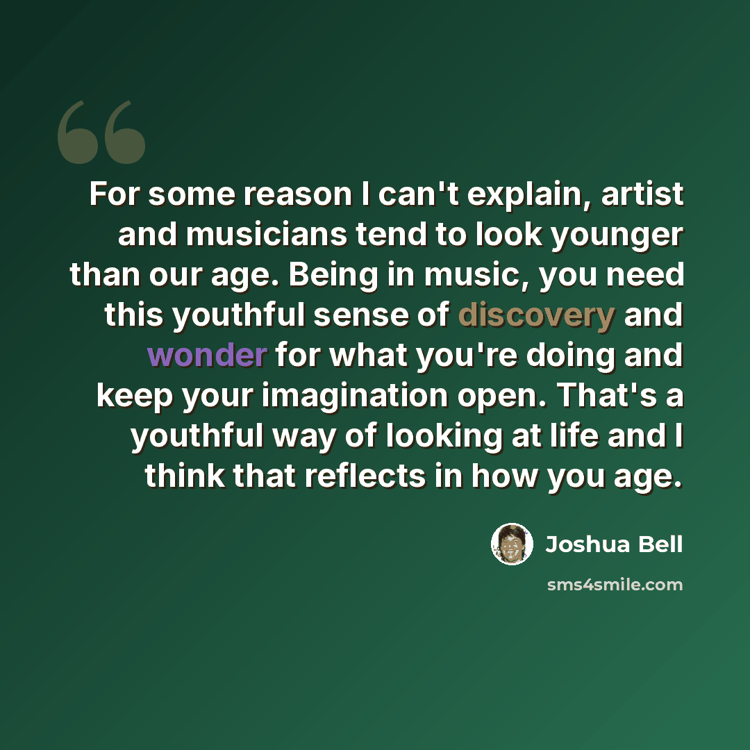 “For some reason I can't explain, artist and musicians tend to look younger than our age. Being in music, you need this youthful sense of discovery and wonder for what you're doing and keep your imagination open. That's a youthful way of looking at life and I think that reflects in how you age.” quote by Joshua Bell