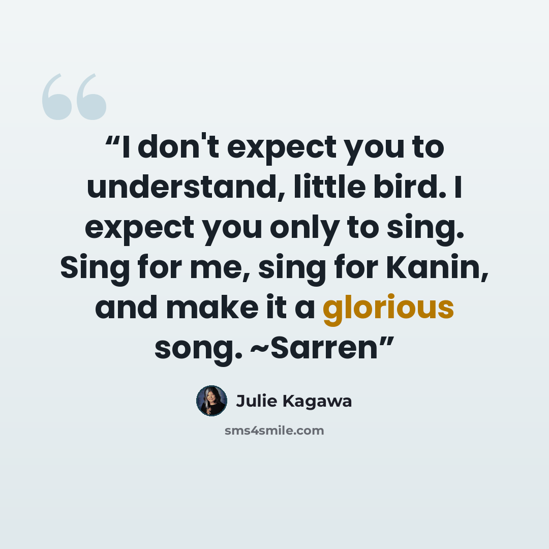 “I don't expect you to understand, little bird. I expect you only to sing. Sing for me, sing for Kanin, and make it a glorious song. ~Sarren” quote by Julie Kagawa