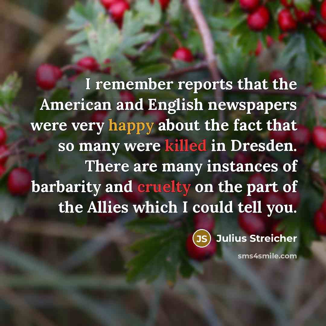 “I remember reports that the American and English newspapers were very happy about the fact that so many were killed in Dresden. There are many instances of barbarity and cruelty on the part of the Allies which I could tell you.” quote by Julius Streicher