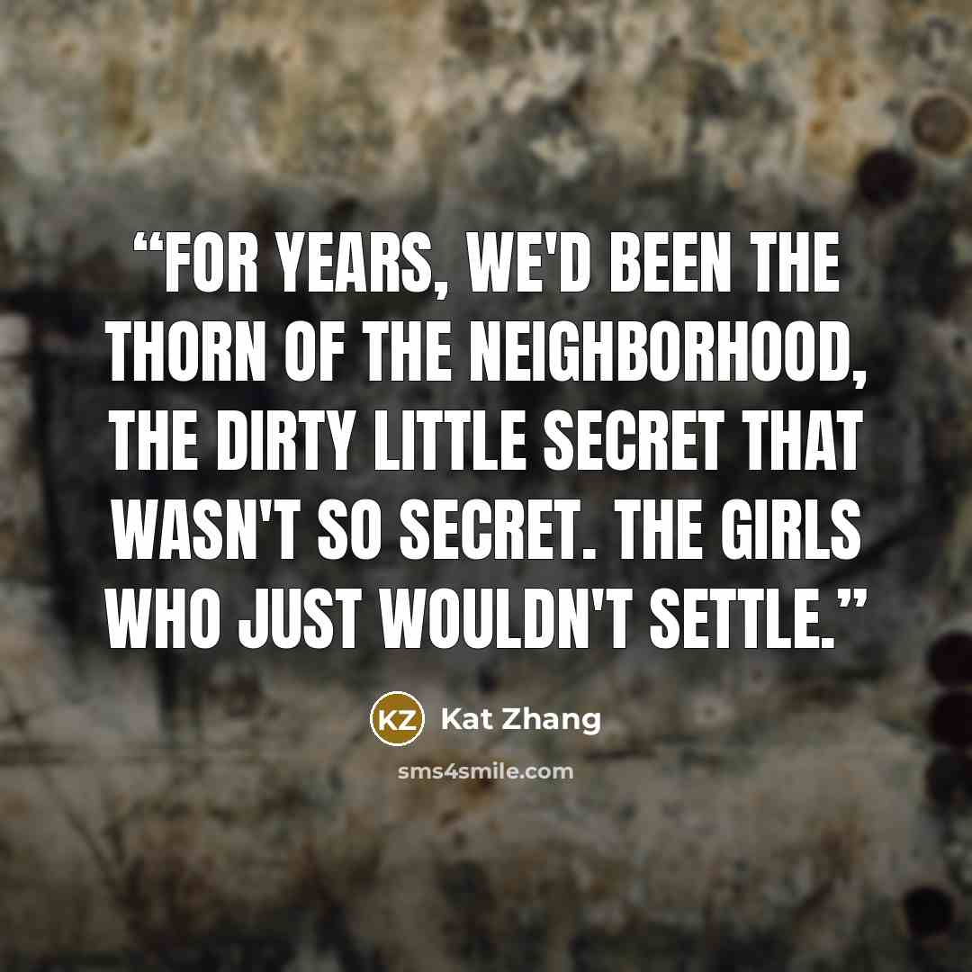 “For years, we'd been the thorn of the neighborhood, the dirty little secret that wasn't so secret. The girls who just wouldn't settle.” quote by Kat Zhang