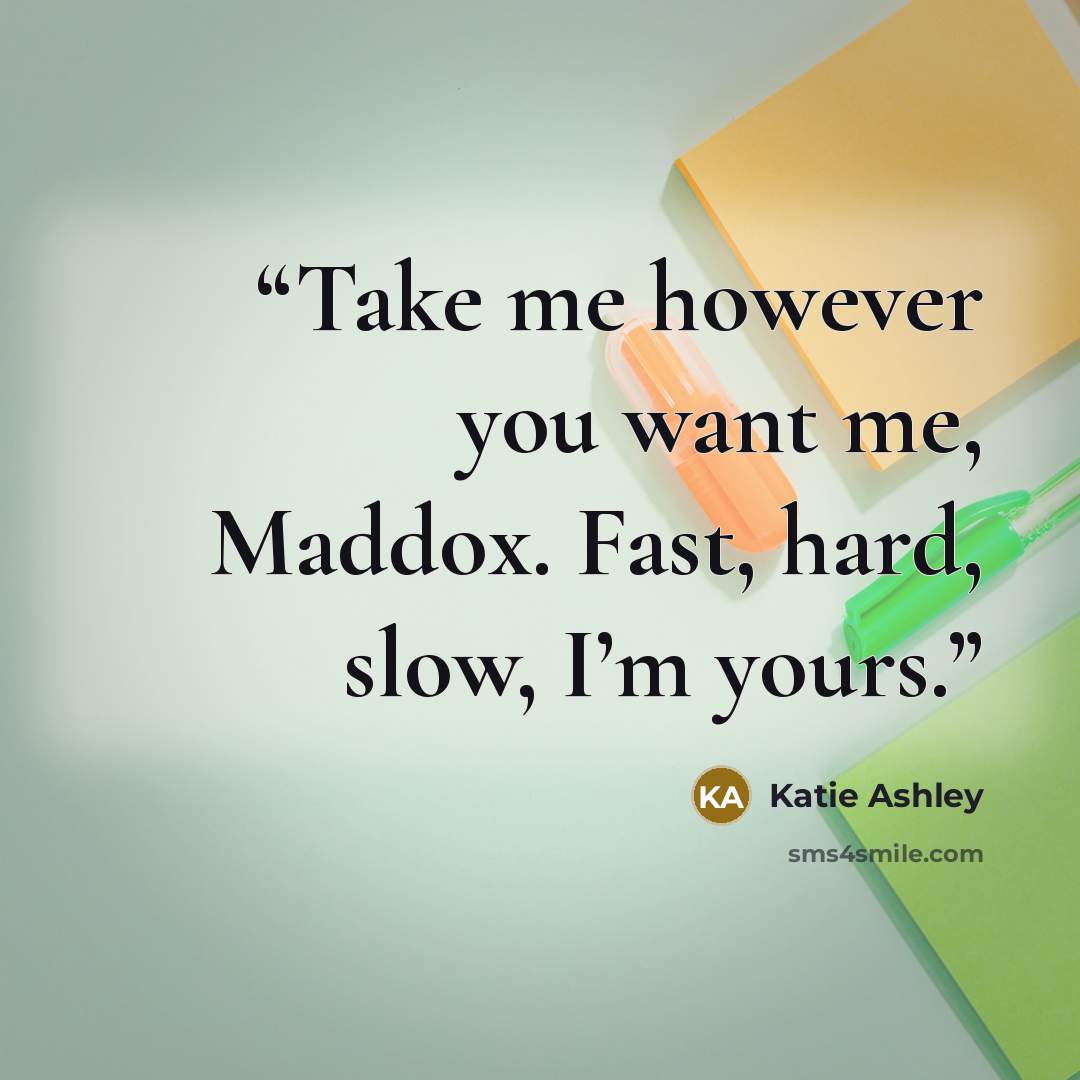 “Take me however you want me, Maddox. Fast, hard, slow, I’m yours.” quote by Katie Ashley