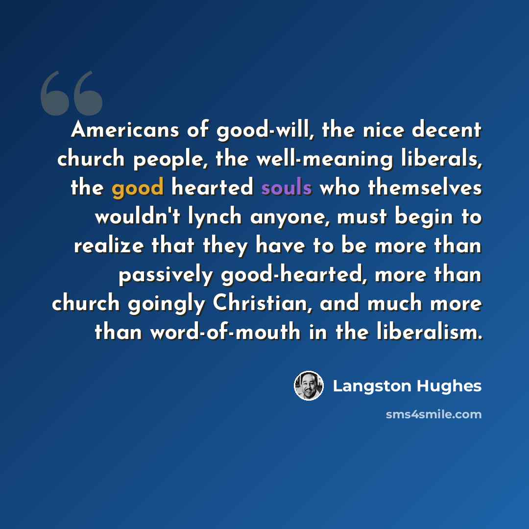“Americans of good-will, the nice decent church people, the well-meaning liberals, the good hearted souls who themselves wouldn't lynch anyone, must begin to realize that they have to be more than passively good-hearted, more than church goingly Christian, and much more than word-of-mouth in the…” quote by Langston Hughes