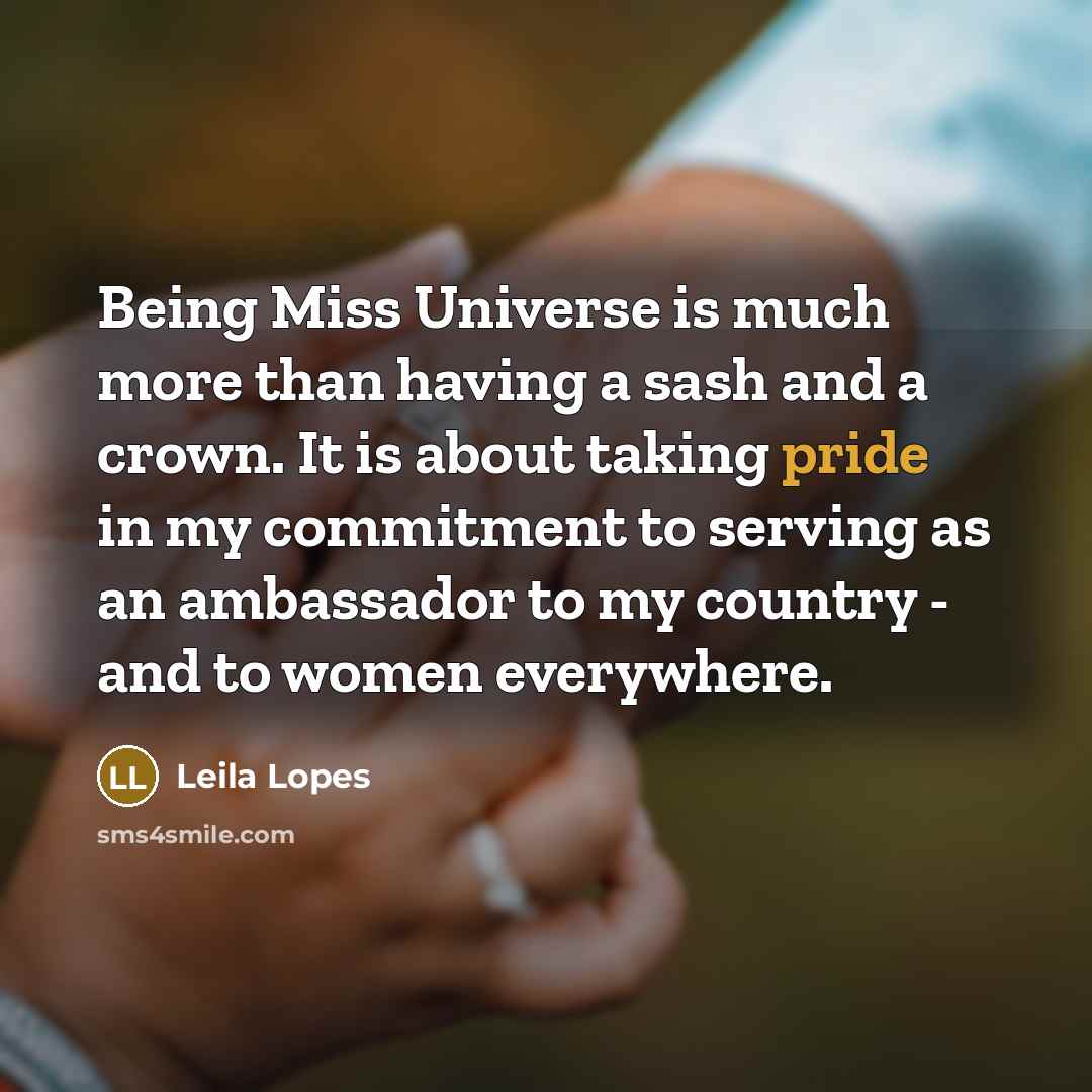 “Being Miss Universe is much more than having a sash and a crown. It is about taking pride in my commitment to serving as an ambassador to my country - and to women everywhere.” quote by Leila Lopes