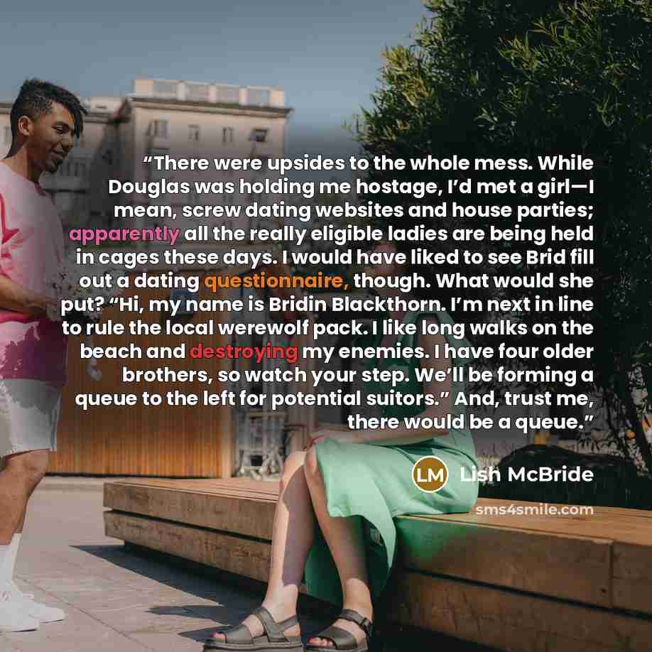 “There were upsides to the whole mess. While Douglas was holding me hostage, I’d met a girl—I mean, screw dating websites and house parties; apparently all the really eligible ladies are being held in cages these days. I would have liked to see Brid fill out a dating questionnaire, though. What…” quote by Lish McBride
