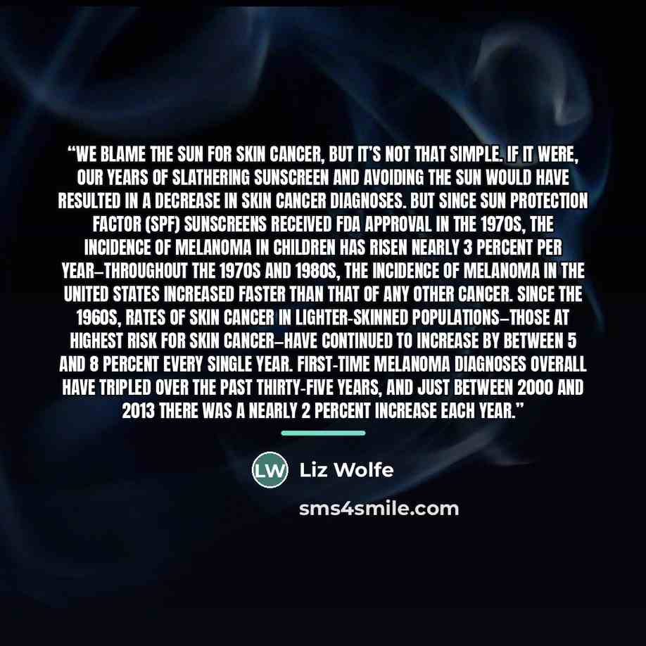“We blame the sun for skin cancer, but it’s not that simple. If it were, our years of slathering sunscreen and avoiding the sun would have resulted in a decrease in skin cancer diagnoses. But since sun protection factor (SPF) sunscreens received FDA approval in the 1970s, the incidence of melanoma…” quote by Liz Wolfe