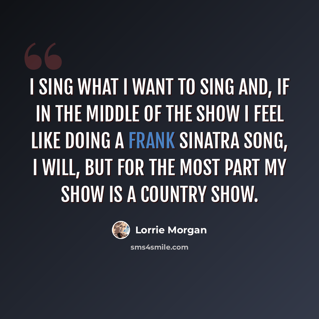 “I sing what I want to sing and, if in the middle of the show I feel like doing a Frank Sinatra song, I will, but for the most part my show is a country show.” quote by Lorrie Morgan