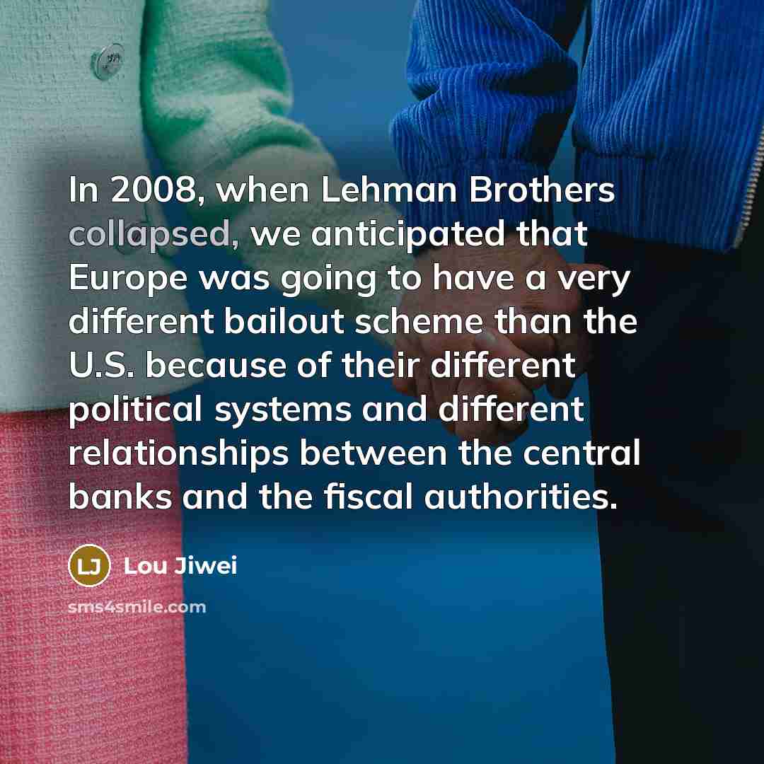 “In 2008, when Lehman Brothers collapsed, we anticipated that Europe was going to have a very different bailout scheme than the U.S. because of their different political systems and different relationships between the central banks and the fiscal authorities.” quote by Lou Jiwei