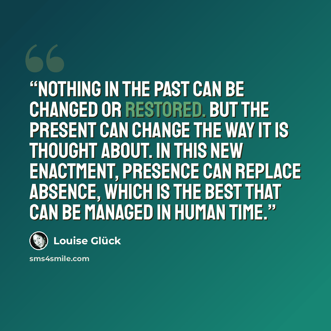 “Nothing in the past can be changed or restored. But the present can change the way it is thought about. In this new enactment, presence can replace absence, which is the best that can be managed in human time.” quote by Louise Glück