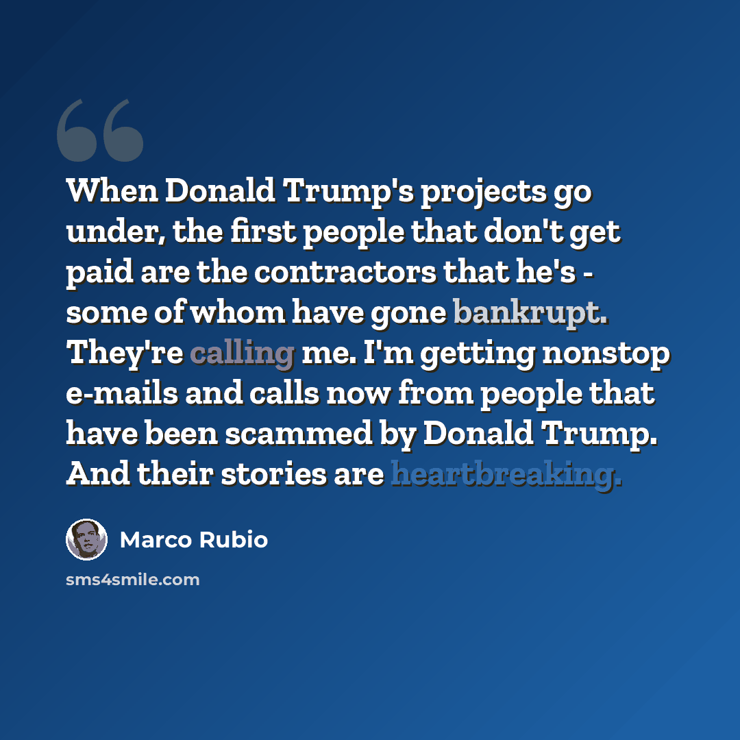 “When Donald Trump's projects go under, the first people that don't get paid are the contractors that he's - some of whom have gone bankrupt. They're calling me. I'm getting nonstop e-mails and calls now from people that have been scammed by Donald Trump. And their stories are heartbreaking.” quote by Marco Rubio