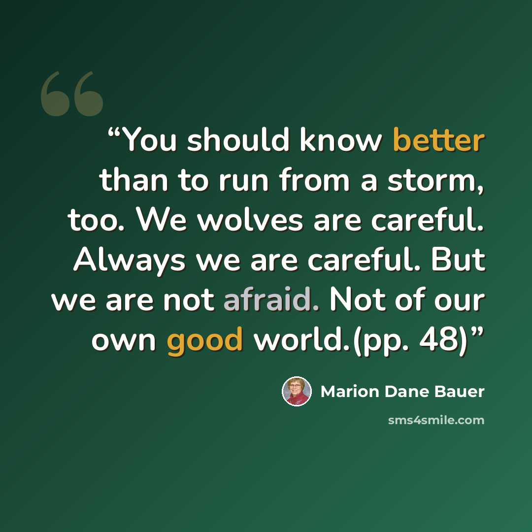 “You should know better than to run from a storm, too. We wolves are careful. Always we are careful. But we are not afraid. Not of our own good world.(pp. 48)” quote by Marion Dane Bauer