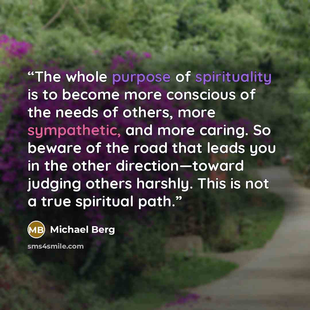 “The whole purpose of spirituality is to become more conscious of the needs of others, more sympathetic, and more caring. So beware of the road that leads you in the other direction—toward judging others harshly. This is not a true spiritual path.” quote by Michael Berg