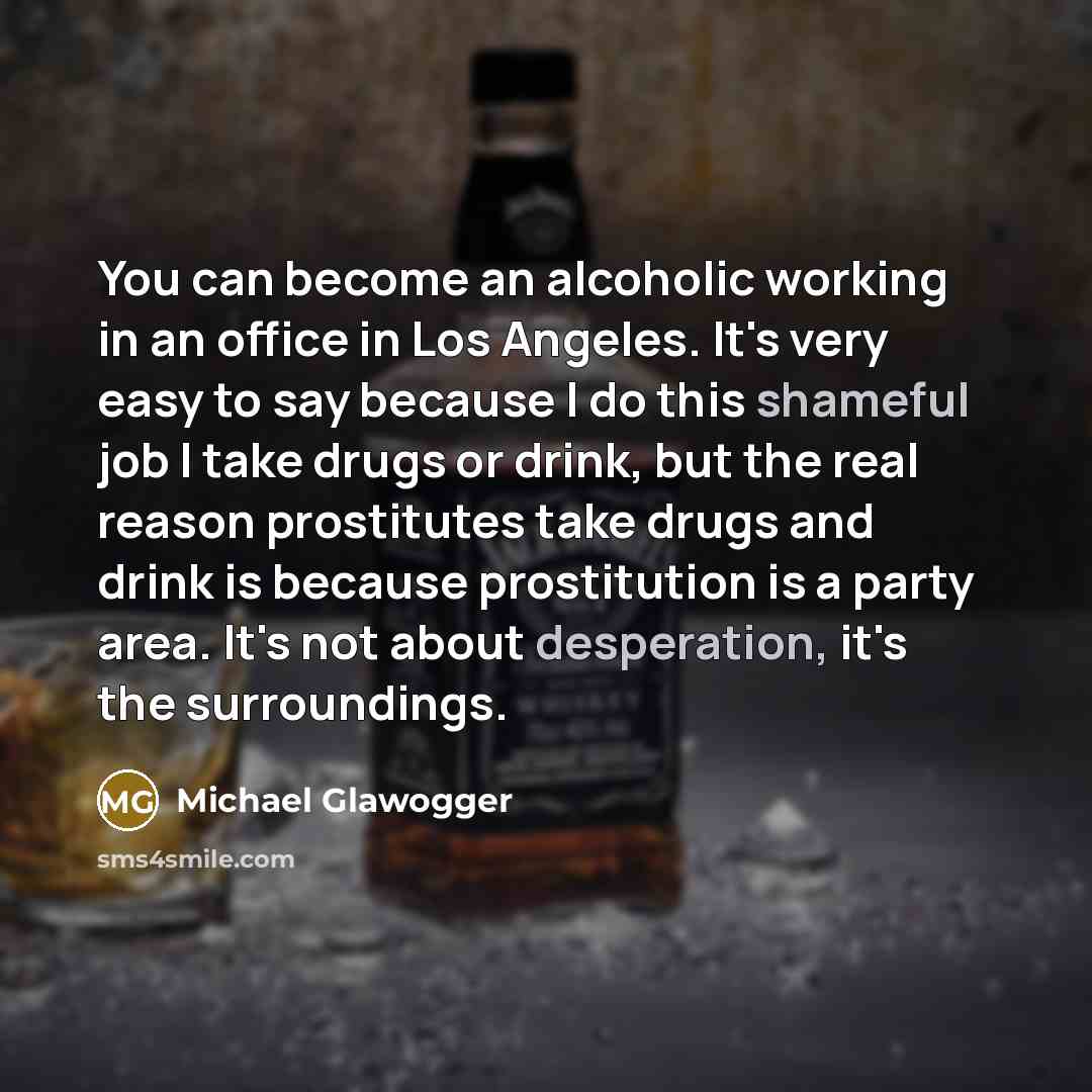 “You can become an alcoholic working in an office in Los Angeles. It's very easy to say because I do this shameful job I take drugs or drink, but the real reason prostitutes take drugs and drink is because prostitution is a party area. It's not about desperation, it's the surroundings.” quote by Michael Glawogger