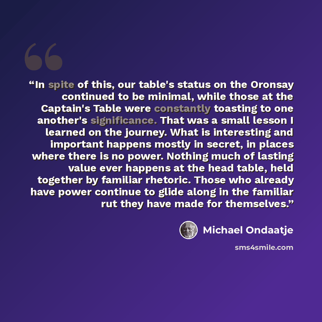“In spite of this, our table's status on the Oronsay continued to be minimal, while those at the Captain's Table were constantly toasting to one another's significance. That was a small lesson I learned on the journey. What is interesting and important happens mostly in secret, in places where…” quote by Michael Ondaatje