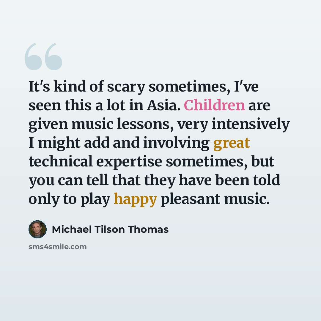 “It's kind of scary sometimes, I've seen this a lot in Asia. Children are given music lessons, very intensively I might add and involving great technical expertise sometimes, but you can tell that they have been told only to play happy pleasant music.” quote by Michael Tilson Thomas