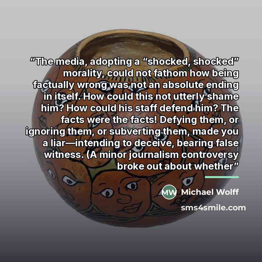 “The media, adopting a “shocked, shocked” morality, could not fathom how being factually wrong was not an absolute ending in itself. How could this not utterly shame him? How could his staff defend him? The facts were the facts! Defying them, or ignoring them, or subverting them, made you a…” quote by Michael Wolff