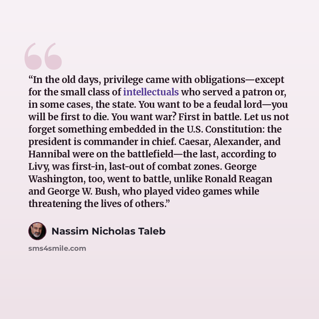 “In the old days, privilege came with obligations—except for the small class of intellectuals who served a patron or, in some cases, the state. You want to be a feudal lord—you will be first to die. You want war? First in battle. Let us not forget something embedded in the U.S. Constitution: the…” quote by Nassim Nicholas Taleb