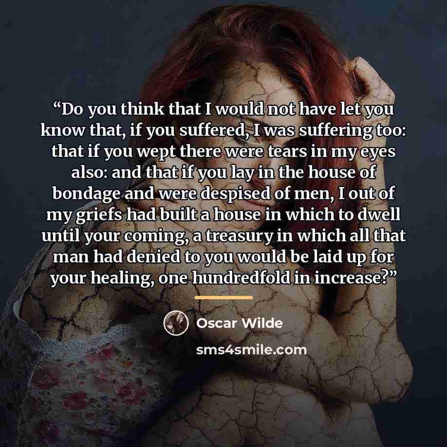 “Do you think that I would not have let you know that, if you suffered, I was suffering too: that if you wept there were tears in my eyes also: and that if you lay in the house of bondage and were despised of men, I out of my griefs had built a house in which to dwell until your coming, a treasury…” quote by Oscar Wilde