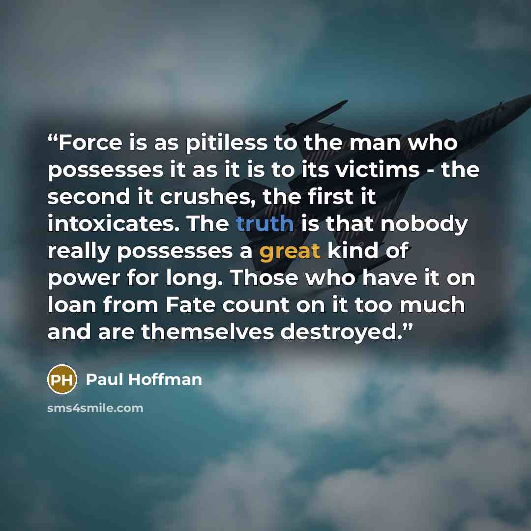 “Force is as pitiless to the man who possesses it as it is to its victims - the second it crushes, the first it intoxicates. The truth is that nobody really possesses a great kind of power for long. Those who have it on loan from Fate count on it too much and are themselves destroyed.” quote by Paul Hoffman