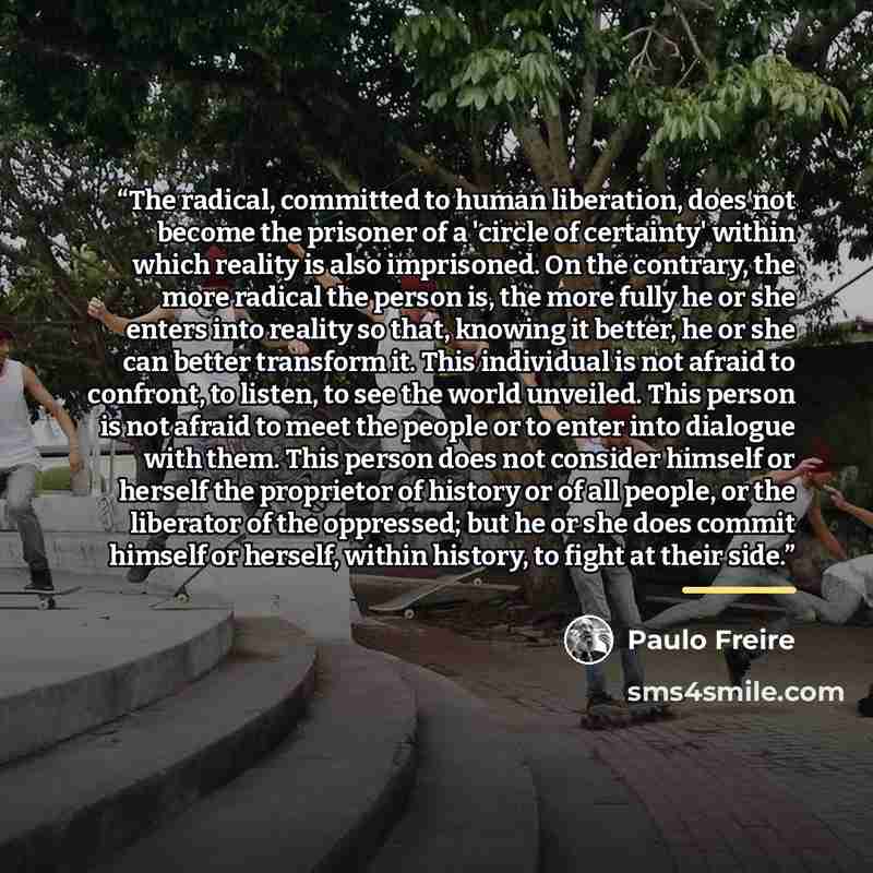 “The radical, committed to human liberation, does not become the prisoner of a 'circle of certainty' within which reality is also imprisoned. On the contrary, the more radical the person is, the more fully he or she enters into reality so that, knowing it better, he or she can better transform it…” quote by Paulo Freire