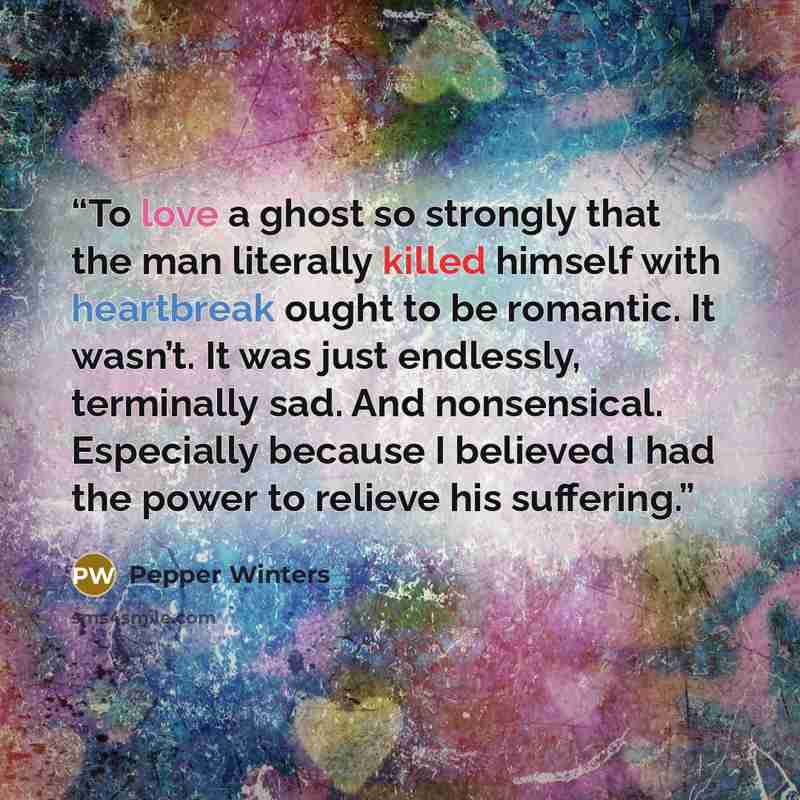 “To love a ghost so strongly that the man literally killed himself with heartbreak ought to be romantic. It wasn’t. It was just endlessly, terminally sad. And nonsensical. Especially because I believed I had the power to relieve his suffering.” quote by Pepper Winters