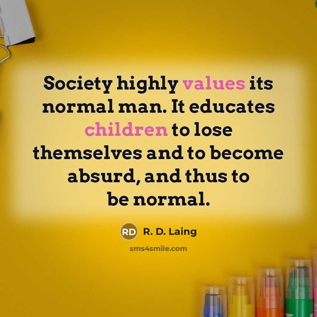 “Society highly values its normal man. It educates children to lose themselves and to become absurd, and thus to be normal.” quote by R. D. Laing