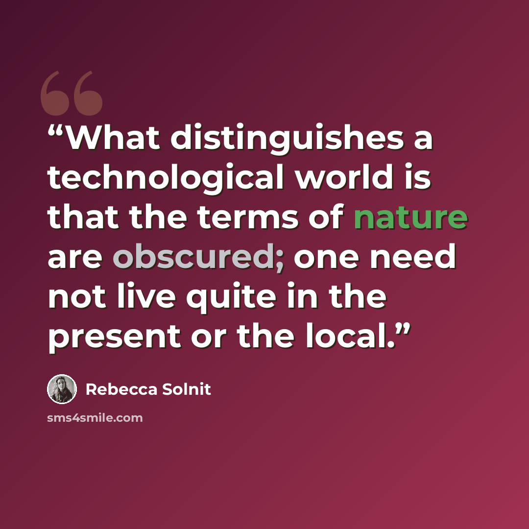 “What distinguishes a technological world is that the terms of nature are obscured; one need not live quite in the present or the local.” quote by Rebecca Solnit
