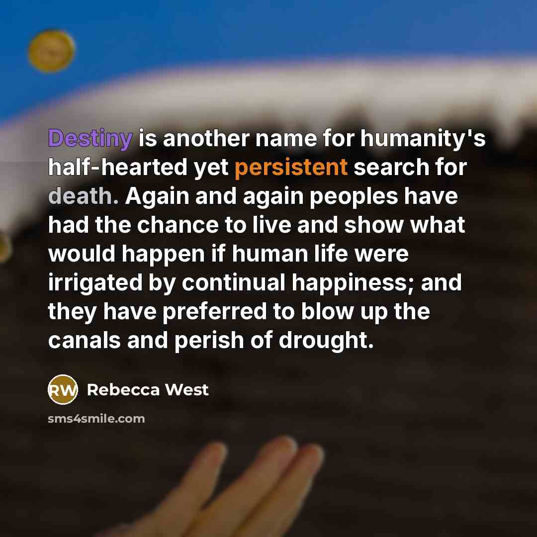 “Destiny is another name for humanity's half-hearted yet persistent search for death. Again and again peoples have had the chance to live and show what would happen if human life were irrigated by continual happiness; and they have preferred to blow up the canals and perish of drought.” quote by Rebecca West