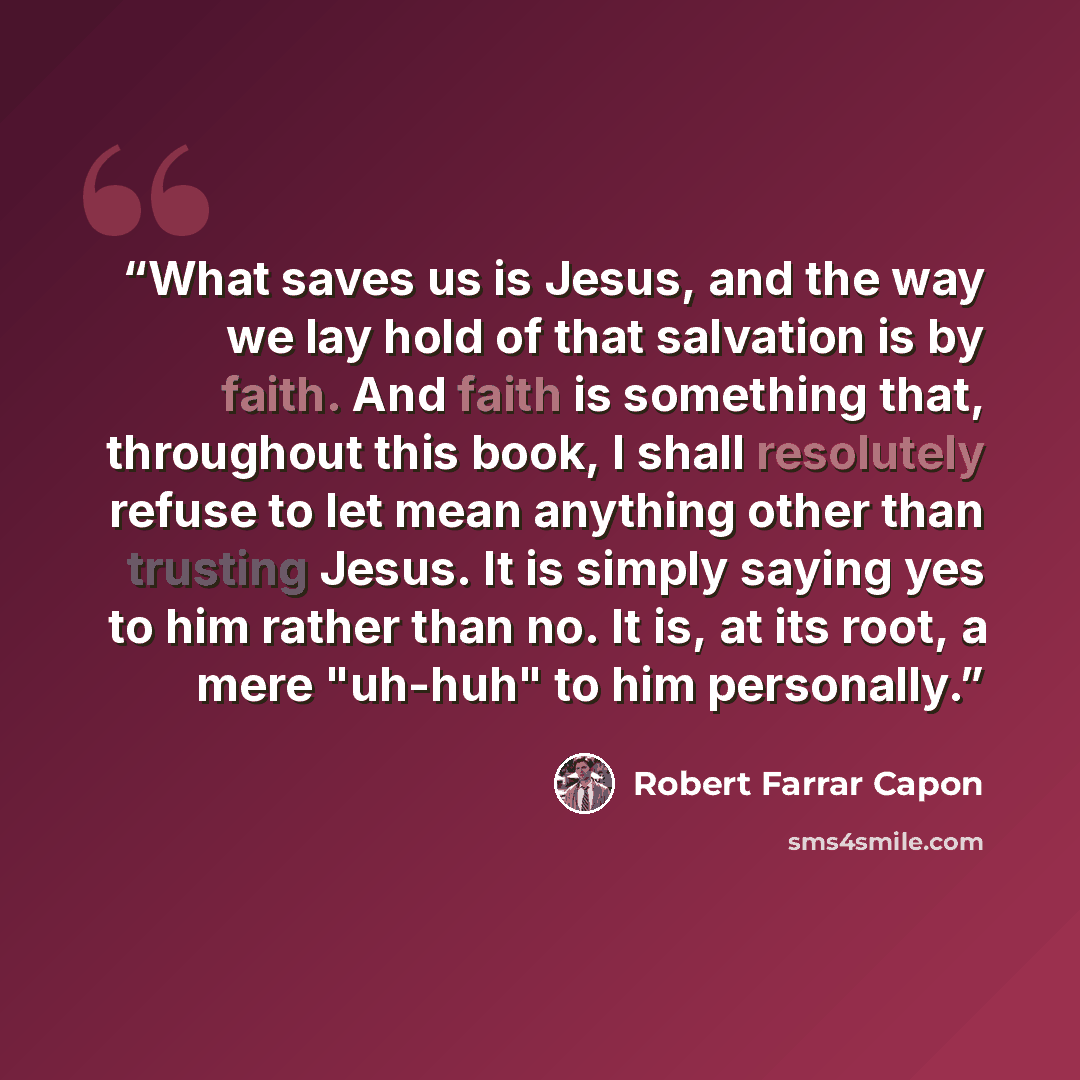 “What saves us is Jesus, and the way we lay hold of that salvation is by faith. And faith is something that, throughout this book, I shall resolutely refuse to let mean anything other than trusting Jesus. It is simply saying yes to him rather than no. It is, at its root, a mere "uh-huh" to him…” quote by Robert Farrar Capon