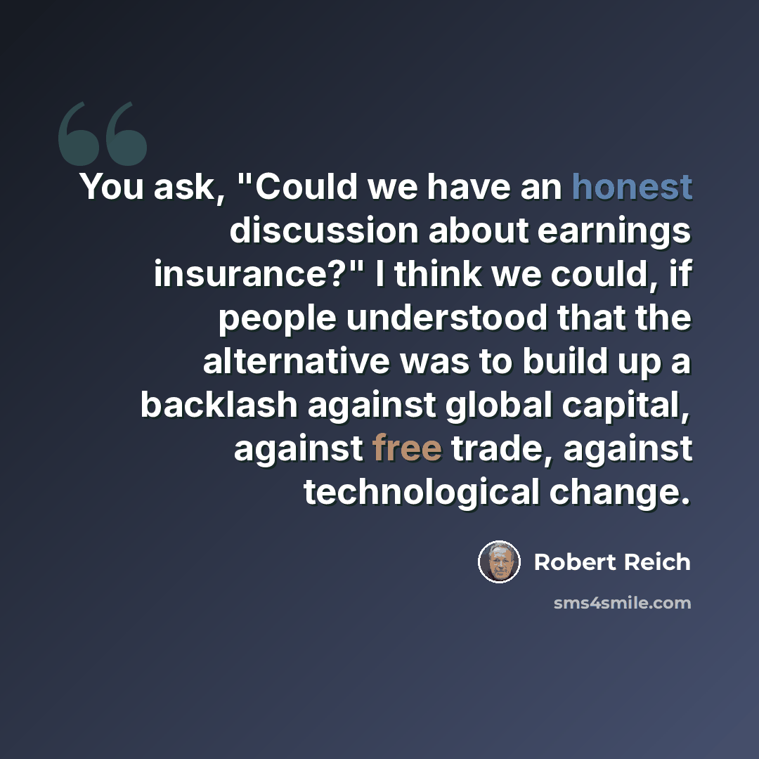 “You ask, "Could we have an honest discussion about earnings insurance?" I think we could, if people understood that the alternative was to build up a backlash against global capital, against free trade, against technological change.” quote by Robert Reich