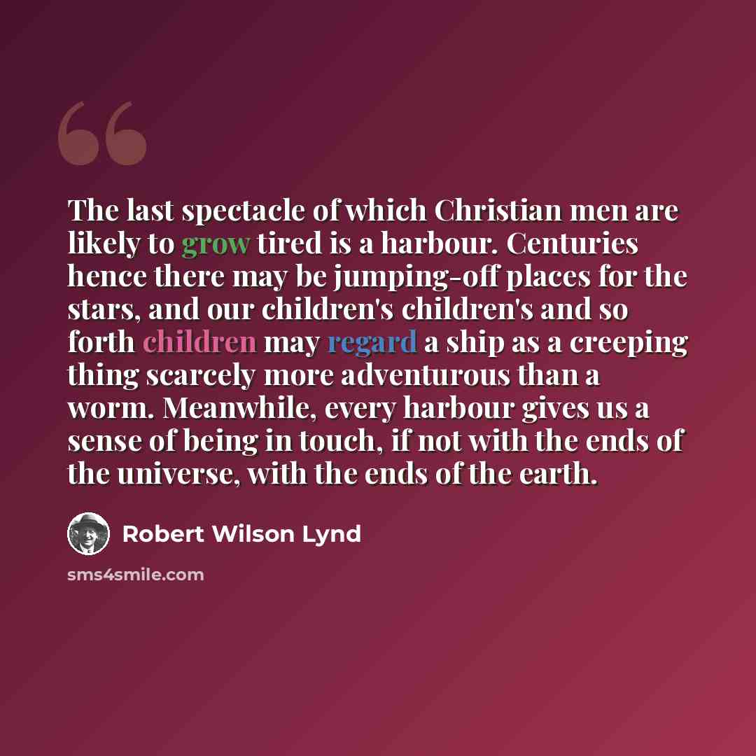 “The last spectacle of which Christian men are likely to grow tired is a harbour. Centuries hence there may be jumping-off places for the stars, and our children's children's and so forth children may regard a ship as a creeping thing scarcely more adventurous than a worm. Meanwhile, every harbour…” quote by Robert Wilson Lynd