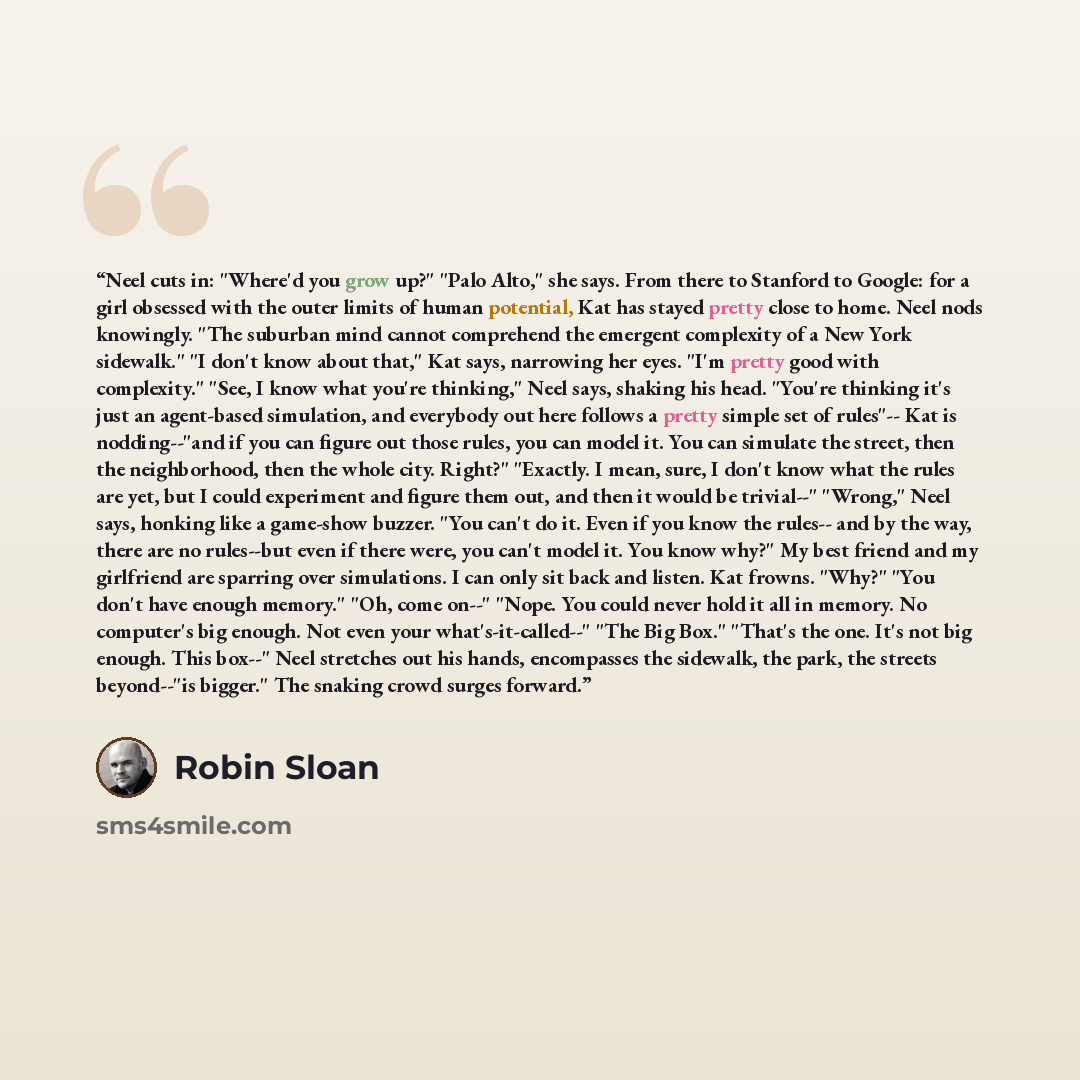 “Neel cuts in: "Where'd you grow up?" "Palo Alto," she says. From there to Stanford to Google: for a girl obsessed with the outer limits of human potential, Kat has stayed pretty close to home. Neel nods knowingly. "The suburban mind cannot comprehend the emergent complexity of a New York…” quote by Robin Sloan