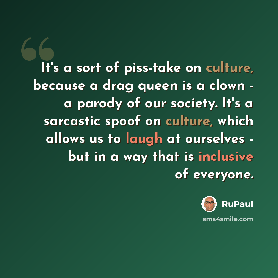 “It's a sort of piss-take on culture, because a drag queen is a clown - a parody of our society. It's a sarcastic spoof on culture, which allows us to laugh at ourselves - but in a way that is inclusive of everyone.” quote by RuPaul