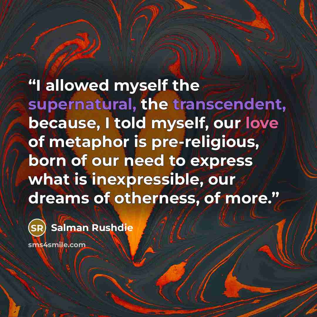 “I allowed myself the supernatural, the transcendent, because, I told myself, our love of metaphor is pre-religious, born of our need to express what is inexpressible, our dreams of otherness, of more.” quote by Salman Rushdie