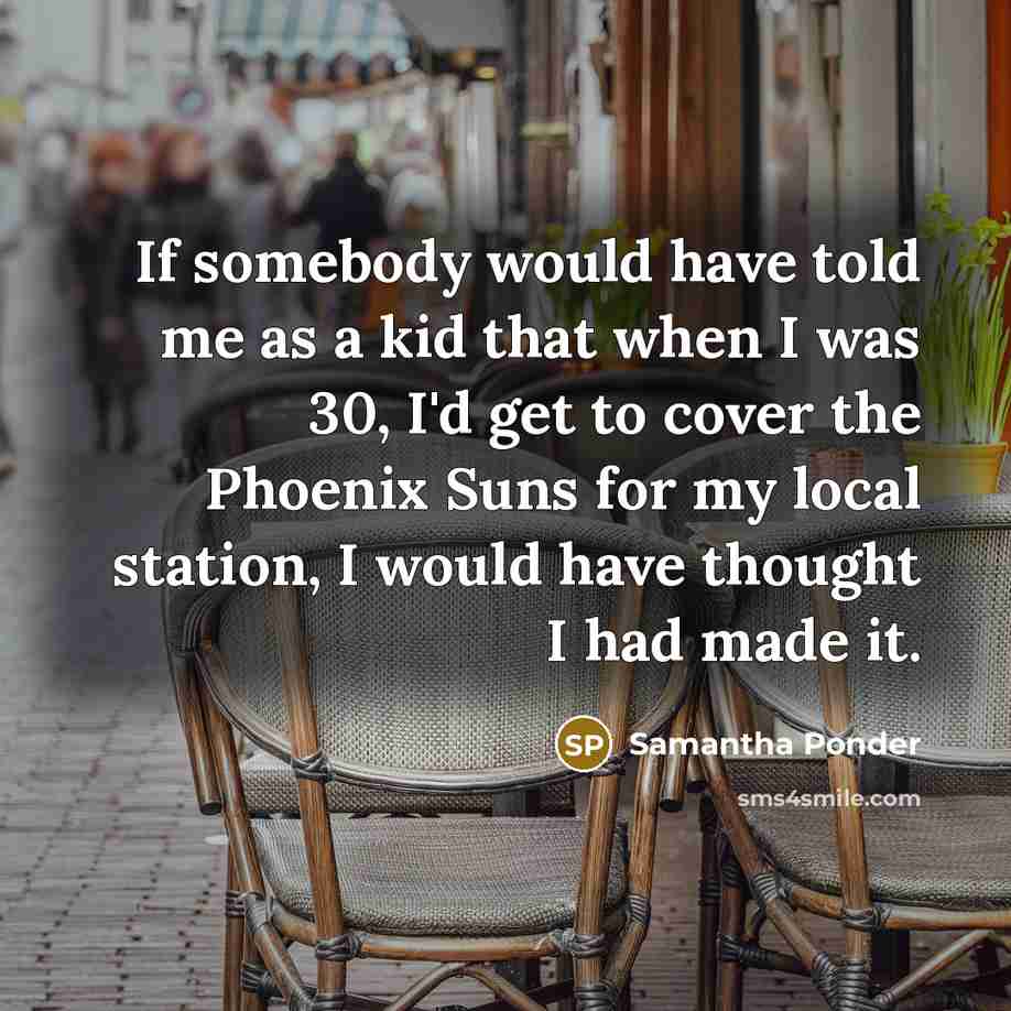 “If somebody would have told me as a kid that when I was 30, I'd get to cover the Phoenix Suns for my local station, I would have thought I had made it.” quote by Samantha Ponder