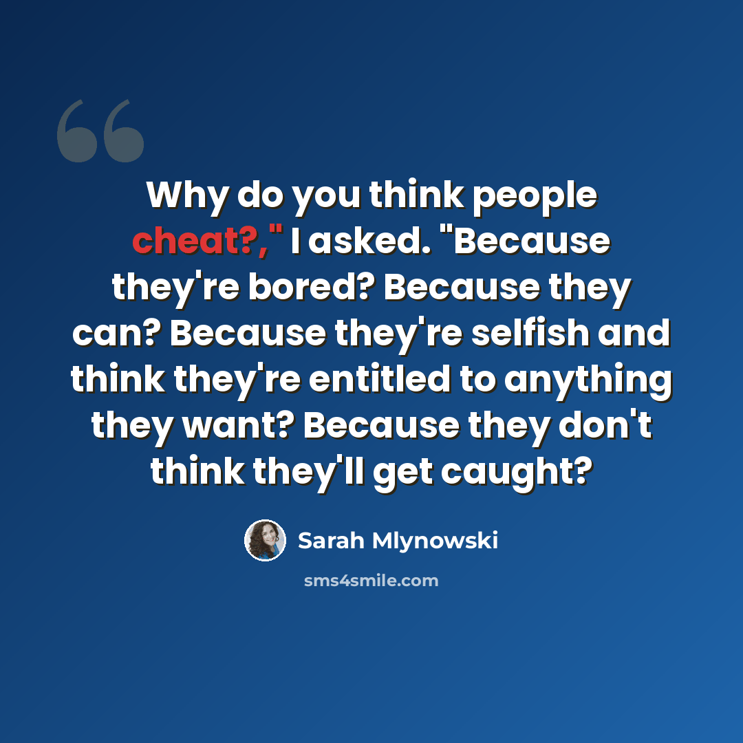 “Why do you think people cheat?," I asked. "Because they're bored? Because they can? Because they're selfish and think they're entitled to anything they want? Because they don't think they'll get caught?” quote by Sarah Mlynowski