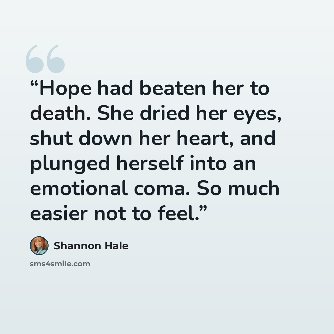 “Hope had beaten her to death. She dried her eyes, shut down her heart, and plunged herself into an emotional coma. So much easier not to feel.” quote by Shannon Hale