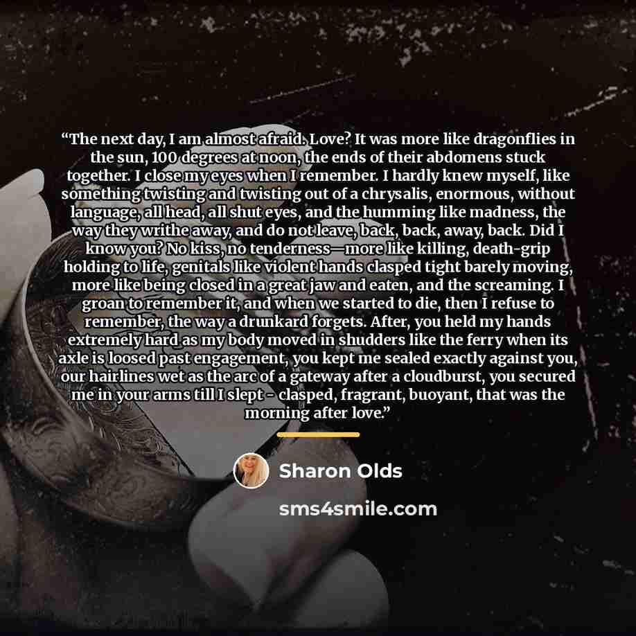 “The next day, I am almost afraid. Love? It was more like dragonflies in the sun, 100 degrees at noon, the ends of their abdomens stuck together. I close my eyes when I remember. I hardly knew myself, like something twisting and twisting out of a chrysalis, enormous, without language, all head, all…” quote by Sharon Olds