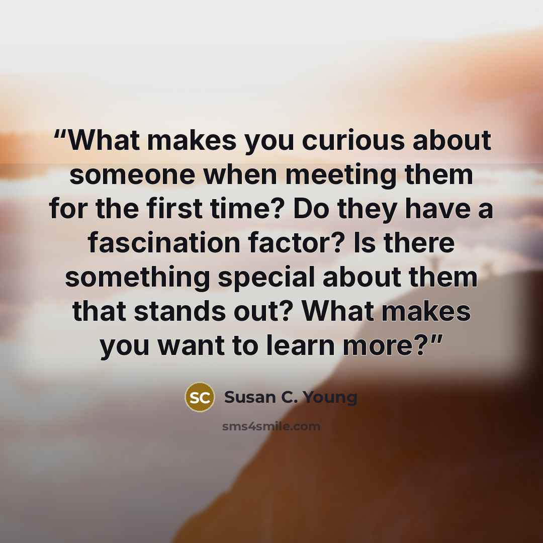 “What makes you curious about someone when meeting them for the first time? Do they have a fascination factor? Is there something special about them that stands out? What makes you want to learn more?” quote by Susan C. Young