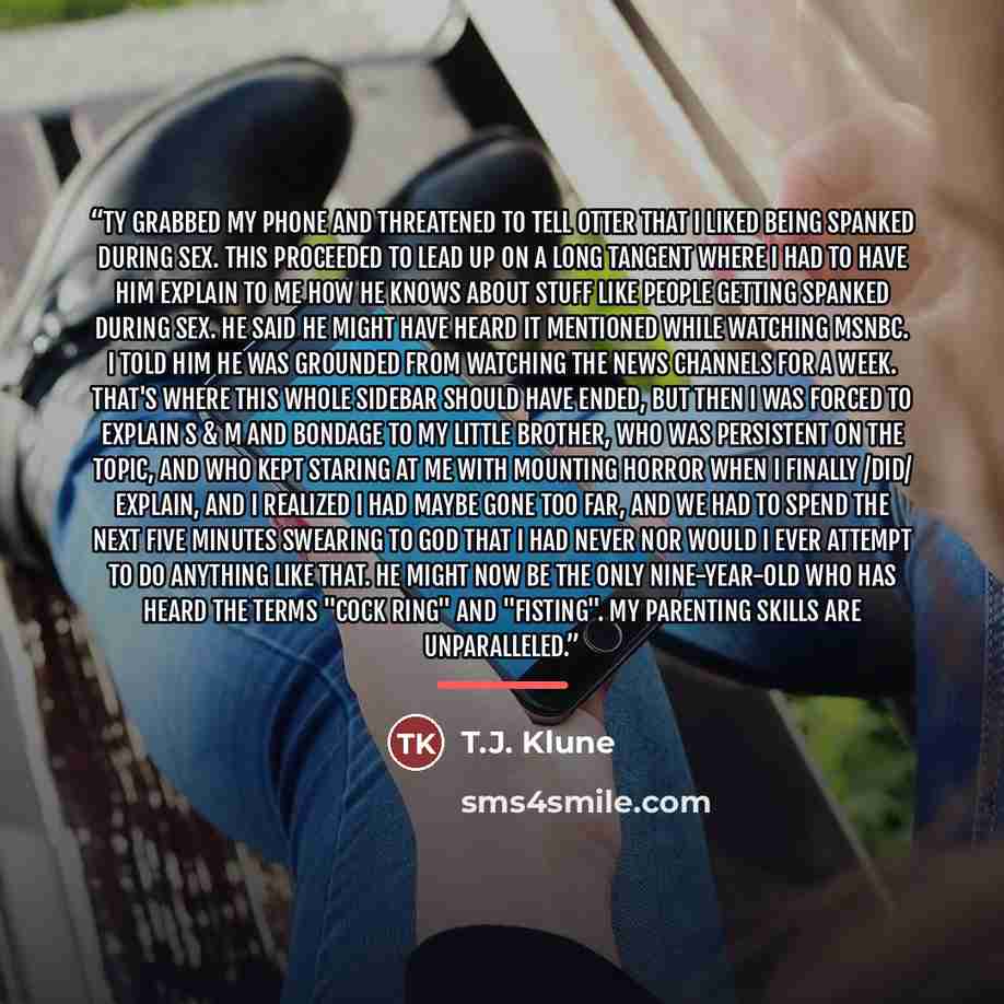 “Ty grabbed my phone and threatened to tell Otter that I liked being spanked during sex. This proceeded to lead up on a long tangent where I had to have him explain to me how he knows about stuff like people getting spanked during sex. He said he might have heard it mentioned while watching MSNBC…” quote by T.J. Klune