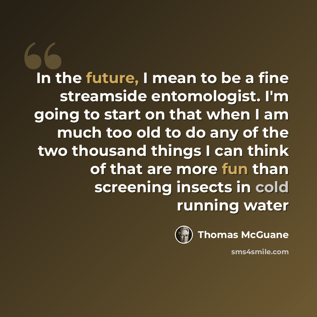 “In the future, I mean to be a fine streamside entomologist. I'm going to start on that when I am much too old to do any of the two thousand things I can think of that are more fun than screening insects in cold running water” quote by Thomas McGuane
